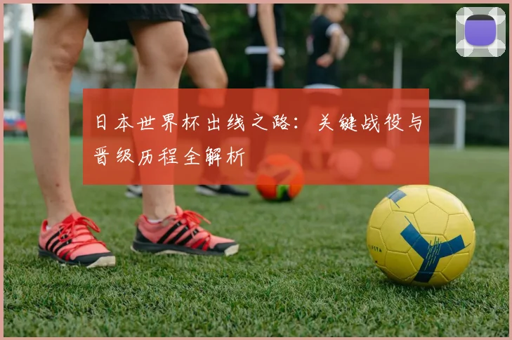 日本世界杯出线之路：关键战役与晋级历程全解析