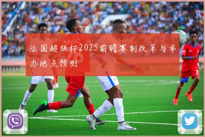 法国超级杯2025前瞻赛制改革与举办地点预测