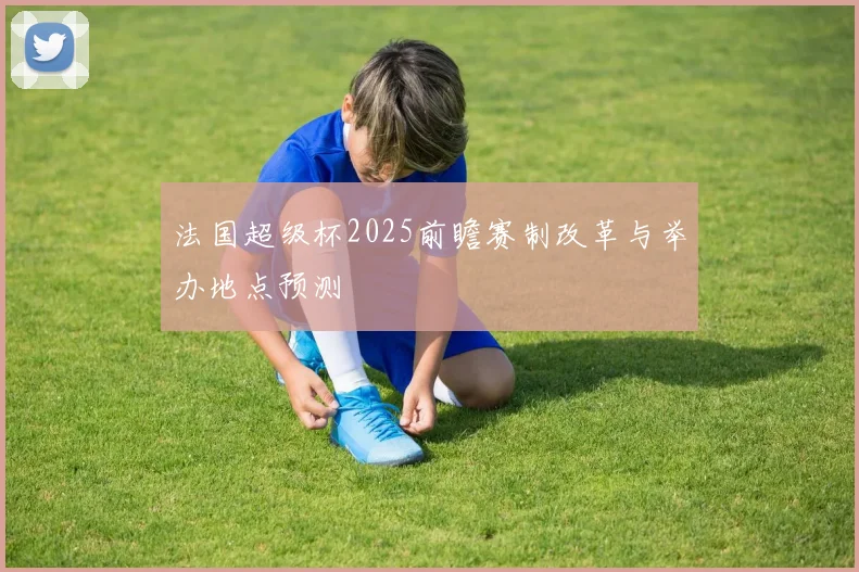 法国超级杯2025前瞻赛制改革与举办地点预测
