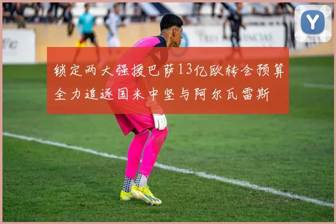 锁定两大强援巴萨13亿欧转会预算全力追逐国米中坚与阿尔瓦雷斯